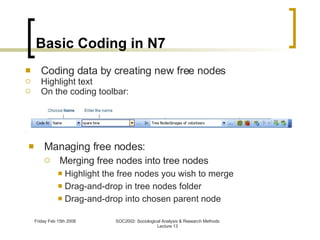 Basic Coding in N7 Managing free nodes: Merging free nodes into tree nodes Highlight the free nodes you wish to merge Drag-and-drop in tree nodes folder Drag-and-drop into chosen parent node Coding data by creating new free nodes Highlight text On the coding toolbar: 