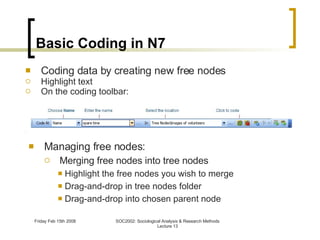 Basic Coding in N7 Managing free nodes: Merging free nodes into tree nodes Highlight the free nodes you wish to merge Drag-and-drop in tree nodes folder Drag-and-drop into chosen parent node Coding data by creating new free nodes Highlight text On the coding toolbar: 
