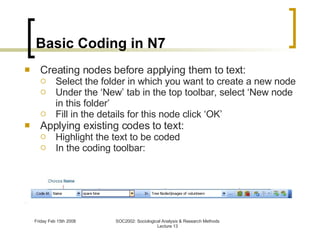 Basic Coding in N7 Creating nodes before applying them to text: Select the folder in which you want to create a new node Under the ‘New’ tab in the top toolbar, select ‘New node in this folder’ Fill in the details for this node click ‘OK’ Applying existing codes to text: Highlight the text to be coded In the coding toolbar: 