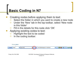 Basic Coding in N7 Creating nodes before applying them to text: Select the folder in which you want to create a new node Under the ‘New’ tab in the top toolbar, select ‘New node in this folder’ Fill in the details for this node click ‘OK’ Applying existing codes to text: Highlight the text to be coded In the coding toolbar: 