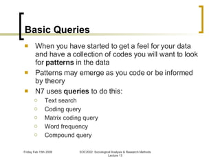 Basic Queries When you have started to get a feel for your data and have a collection of codes you will want to look for  patterns  in the data Patterns may emerge as you code or be informed by theory N7 uses  queries  to do this: Text search Coding query Matrix coding query Word frequency Compound query 
