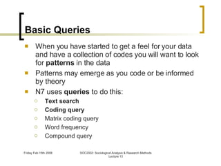 Basic Queries When you have started to get a feel for your data and have a collection of codes you will want to look for  patterns  in the data Patterns may emerge as you code or be informed by theory N7 uses  queries  to do this: Text search Coding query Matrix coding query Word frequency Compound query 