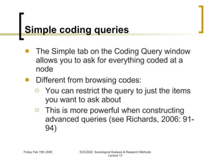 Simple coding queries The Simple tab on the Coding Query window allows you to ask for everything coded at a node Different from browsing codes: You can restrict the query to just the items you want to ask about This is more powerful when constructing advanced queries (see Richards, 2006: 91-94) 