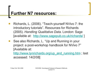 Further N7 resources: Richards, L. (2006). “Teach-yourself NVivo 7: the introductory tutorials”. Resources for Richards (2005).  Handling Qualitative Data . London: Sage [available at:   http://www.sagepub.co.uk/richards/  ] See also Richards, L. “Up and Running in your project: a post-workshop handbook for NVivo 7” [Available at:  http://www.lynrichards.org/up_and_running.htm  ; last accessed: 14/2/08] 