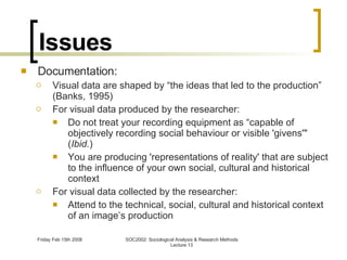 Issues Documentation: Visual data are shaped by “the ideas that led to the production” (Banks, 1995) For visual data produced by the researcher: Do not treat your recording equipment as “capable of objectively recording social behaviour or visible 'givens'" ( Ibid. ) You are producing 'representations of reality' that are subject to the influence of your own social, cultural and historical context For visual data collected by the researcher: Attend to the technical, social, cultural and historical context of an image’s production 