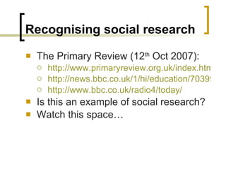 Recognising social research The Primary Review (12 th  Oct 2007): http://www.primaryreview.org.uk/index.html http://news.bbc.co.uk/1/hi/education/7039966.stm http://www.bbc.co.uk/radio4/today/ Is this an example of social research? Watch this space… 