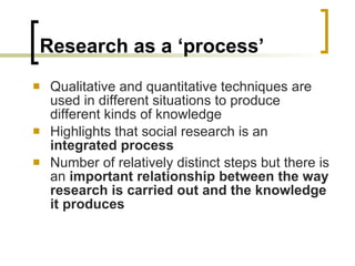 Research as a ‘process’ Qualitative and quantitative techniques are used in different situations to produce different kinds of knowledge Highlights that social research is an  integrated process Number of relatively distinct steps but there is an  important relationship between the way research is carried out and the knowledge it produces 
