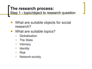 The research process: Step 1 - topic/object to research question What are suitable objects for social research? What are suitable topics? Globalisation The State Intimacy Identity Risk Network society 