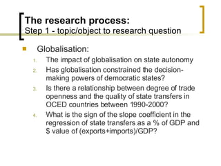 The research process: Step 1 - topic/object to research question Globalisation: The impact of globalisation on state autonomy Has globalisation constrained the decision-making powers of democratic states? Is there a relationship between degree of trade openness and the quality of state transfers in OCED countries between 1990-2000? What is the sign of the slope coefficient in the regression of state transfers as a % of GDP and $ value of (exports+imports)/GDP? 