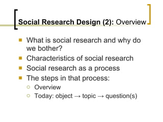 Social Research Design (2):  Overview What is social research and why do we bother? Characteristics of social research Social research as a process The steps in that process: Overview Today: object  -> topic -> question(s) 