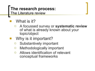 The research process: The Literature review What is it? A focussed survey or  systematic review  of what is already known about your topic/object Why is it important? Substantively important Methodologically important Allows identification of relevant conceptual frameworks 