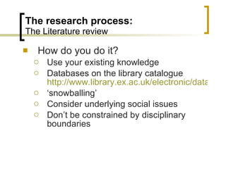 The research process: The Literature review How do you do it? Use your existing knowledge Databases on the library catalogue  http://www.library.ex.ac.uk/electronic/databases.html ‘snowballing’ Consider underlying social issues Don’t be constrained by disciplinary boundaries 