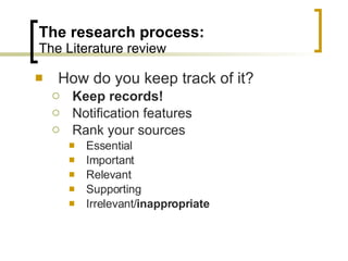 The research process: The Literature review How do you keep track of it? Keep records! Notification features Rank your sources Essential Important Relevant Supporting Irrelevant/ inappropriate 