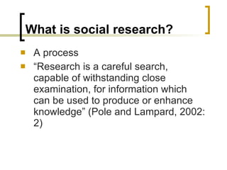 What is social research? A process “ Research is a careful search, capable of withstanding close examination, for information which can be used to produce or enhance knowledge” (Pole and Lampard, 2002: 2) 