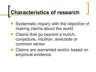 Characteristics of research Systematic inquiry with the objective of making claims about the world Claims that go beyond a hunch, conjecture, intuition, anecdote or common sense Claims are warranted and/or based on empirical evidence 