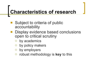 Characteristics of research Subject to criteria of public accountability Display evidence based conclusions open to critical scrutiny by academics by policy makers by employers robust methodology is  key  to this 