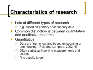 Characteristics of research Lots of different types of research e.g. based on primary or secondary data  Common distinction is between quantitative and qualitative research Quantitative Data are “numerical and based on counting or enumerating” (Pole and Lampard, 2002: 4) Often statistical involving measurements and scores N  is usually large 