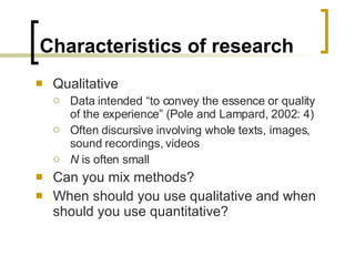 Characteristics of research Qualitative Data intended “to convey the essence or quality of the experience” (Pole and Lampard, 2002: 4) Often discursive involving whole texts, images, sound recordings, videos N  is often small Can you mix methods? When should you use qualitative and when should you use quantitative? 