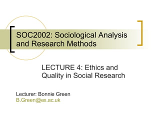 SOC2002: Sociological Analysis and Research Methods LECTURE 4: Ethics and Quality in Social Research Lecturer: Bonnie Green [email_address]   
