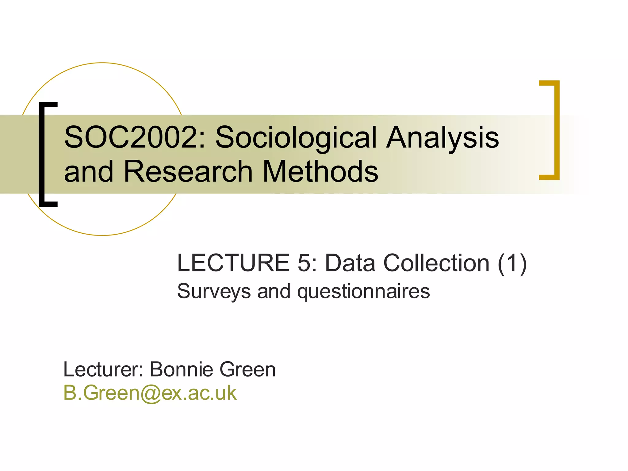 SOC2002: Sociological Analysis and Research Methods LECTURE 5: Data Collection (1) Surveys and questionnaires Lecturer: Bonnie Green [email_address]   