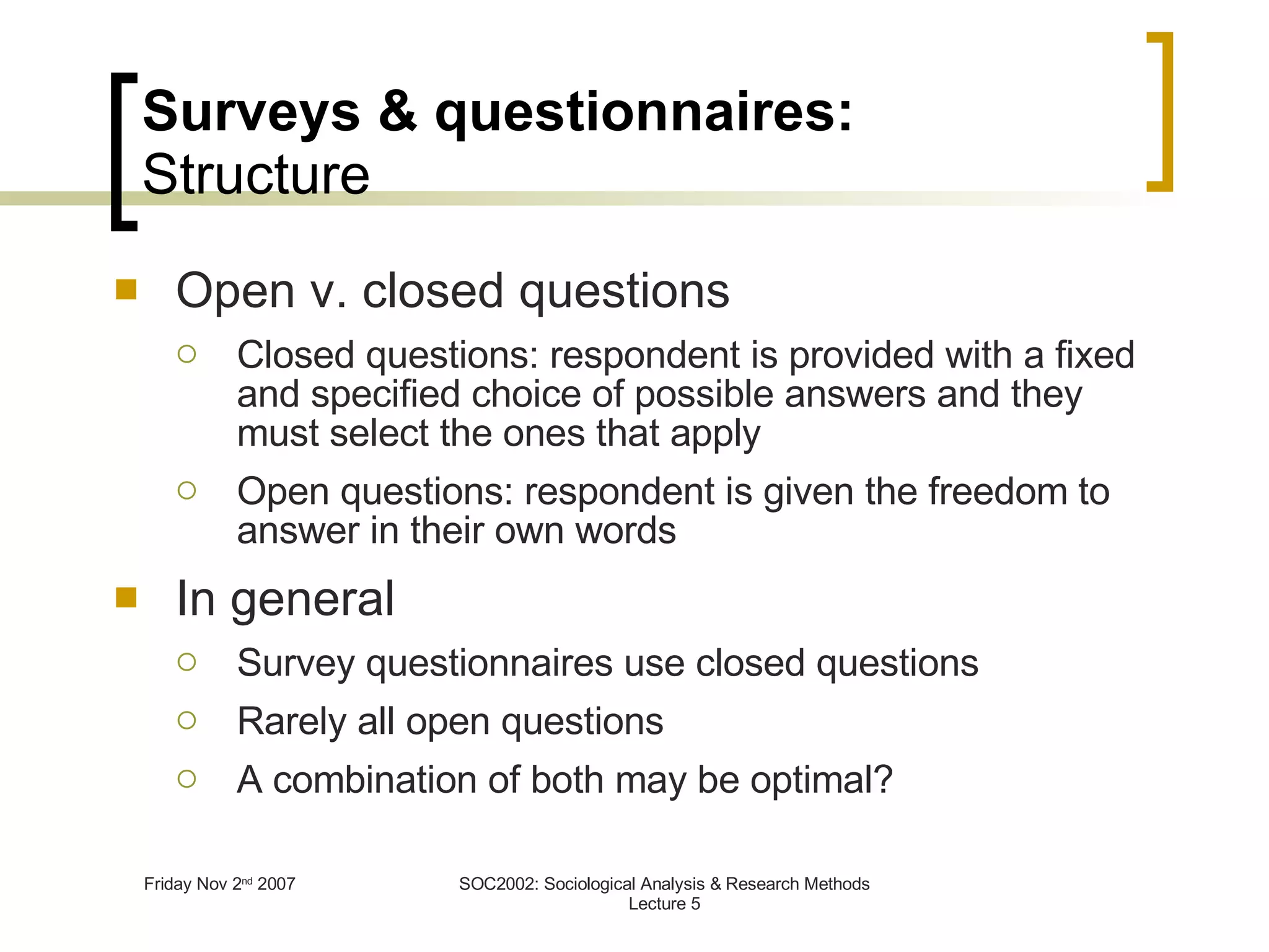Surveys & questionnaires: Structure Open v. closed questions Closed questions: respondent is provided with a fixed and specified choice of possible answers and they must select the ones that apply Open questions: respondent is given the freedom to answer in their own words In general Survey questionnaires use closed questions Rarely all open questions A combination of both may be optimal? 