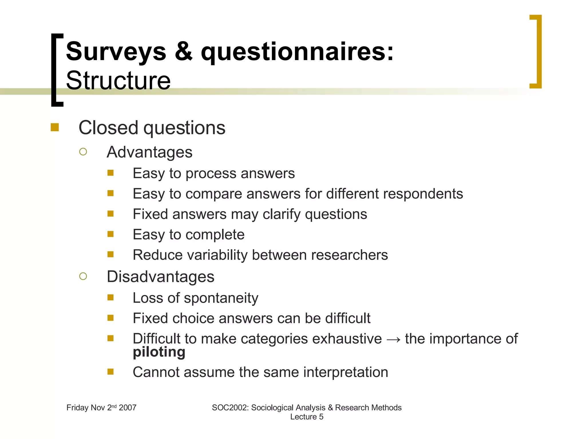 Surveys & questionnaires: Structure Closed questions Advantages Easy to process answers Easy to compare answers for different respondents Fixed answers may clarify questions Easy to complete Reduce variability between researchers Disadvantages Loss of spontaneity Fixed choice answers can be difficult Difficult to make categories exhaustive  -> the importance of  piloting Cannot assume the same interpretation 