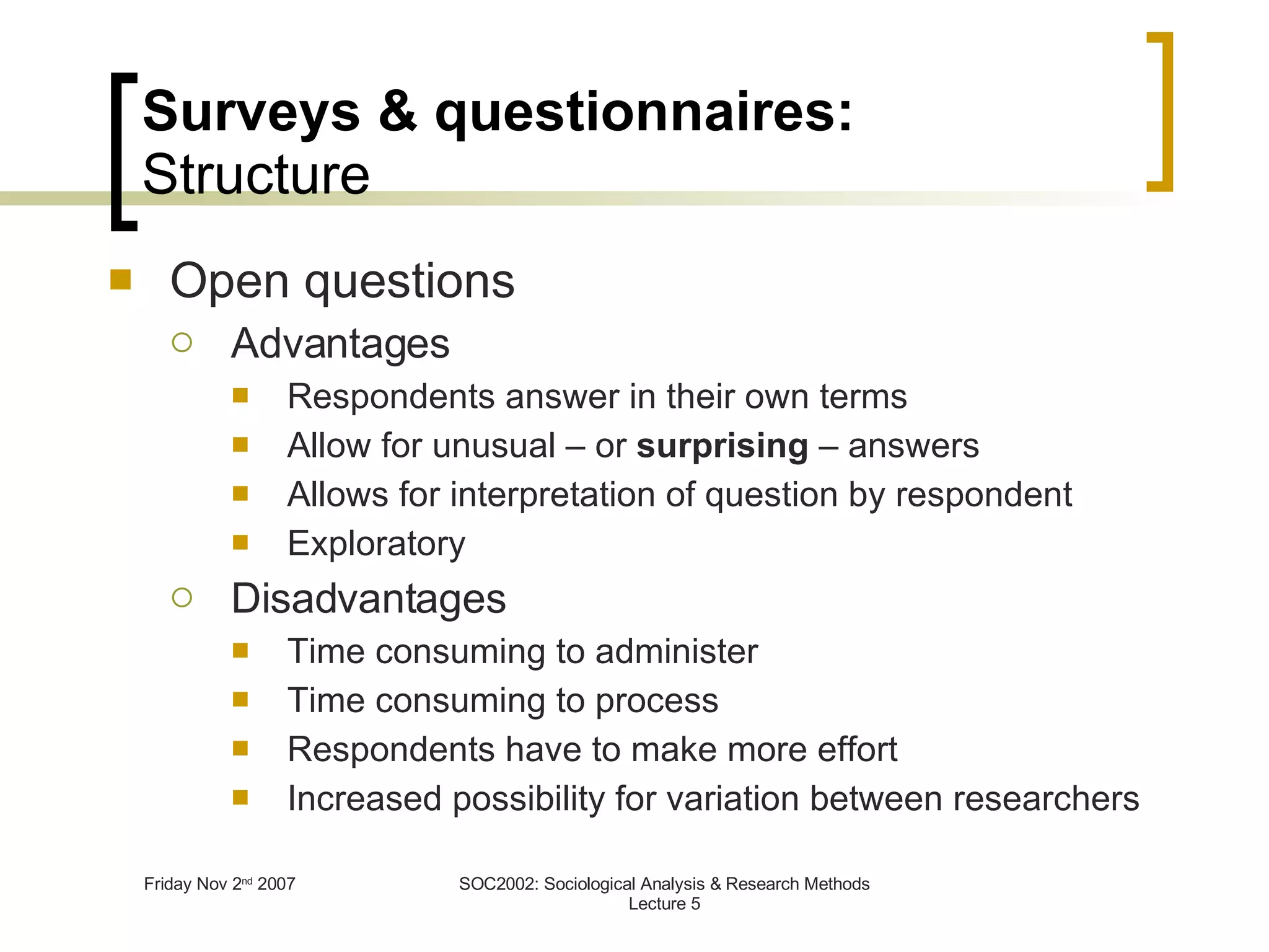 Surveys & questionnaires: Structure Open questions Advantages Respondents answer in their own terms Allow for unusual – or  surprising  – answers  Allows for interpretation of question by respondent Exploratory Disadvantages Time consuming to administer Time consuming to process Respondents have to make more effort Increased possibility for variation between researchers 