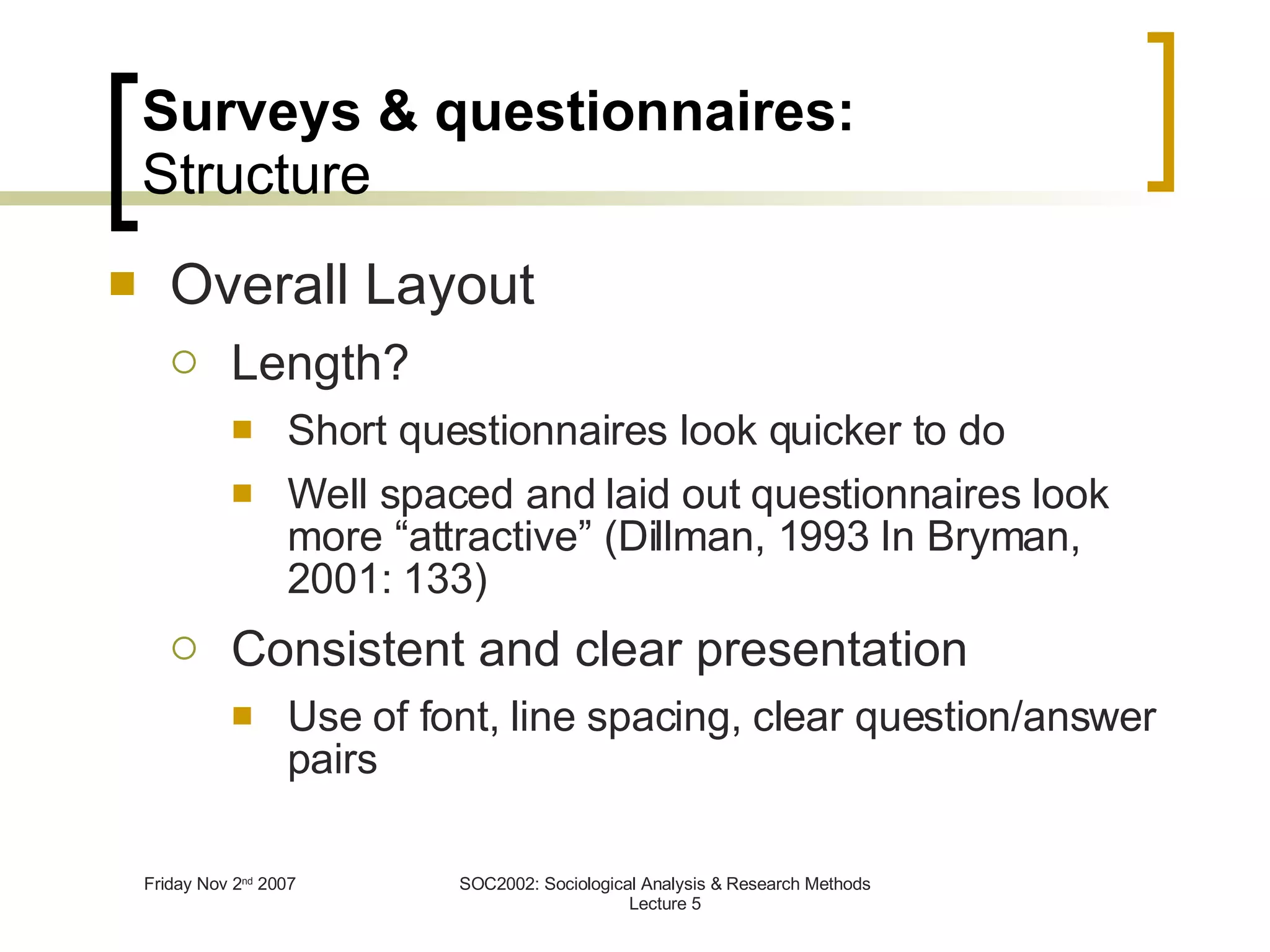 Surveys & questionnaires: Structure Overall Layout Length? Short questionnaires look quicker to do Well spaced and laid out questionnaires look more “attractive” (Dillman, 1993 In Bryman, 2001: 133) Consistent and clear presentation Use of font, line spacing, clear question/answer pairs 