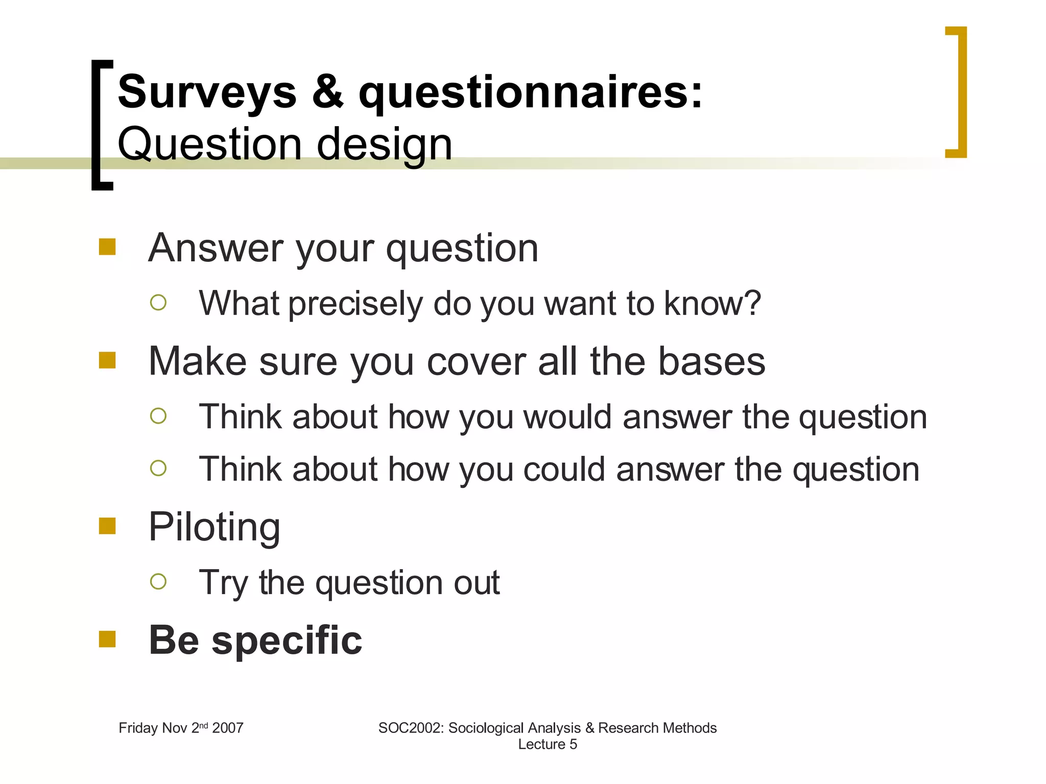 Surveys & questionnaires: Question design Answer your question What precisely do you want to know? Make sure you cover all the bases Think about how you would answer the question Think about how you could answer the question Piloting Try the question out Be specific 