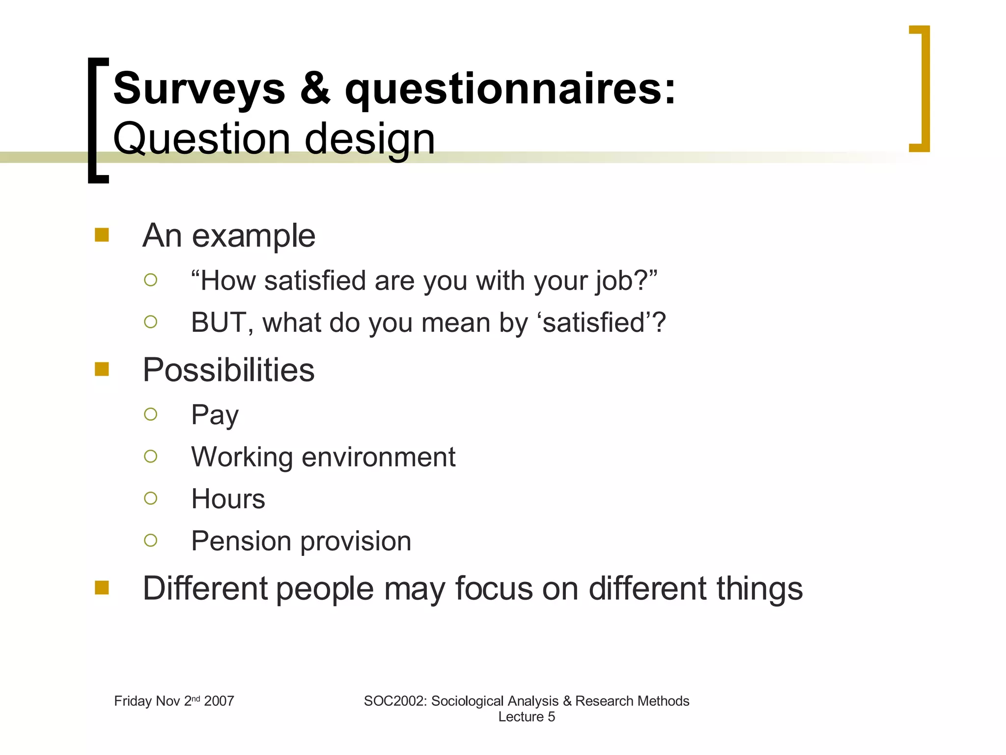Surveys & questionnaires: Question design An example “ How satisfied are you with your job?” BUT, what do you mean by ‘satisfied’? Possibilities Pay Working environment Hours  Pension provision Different people may focus on different things 