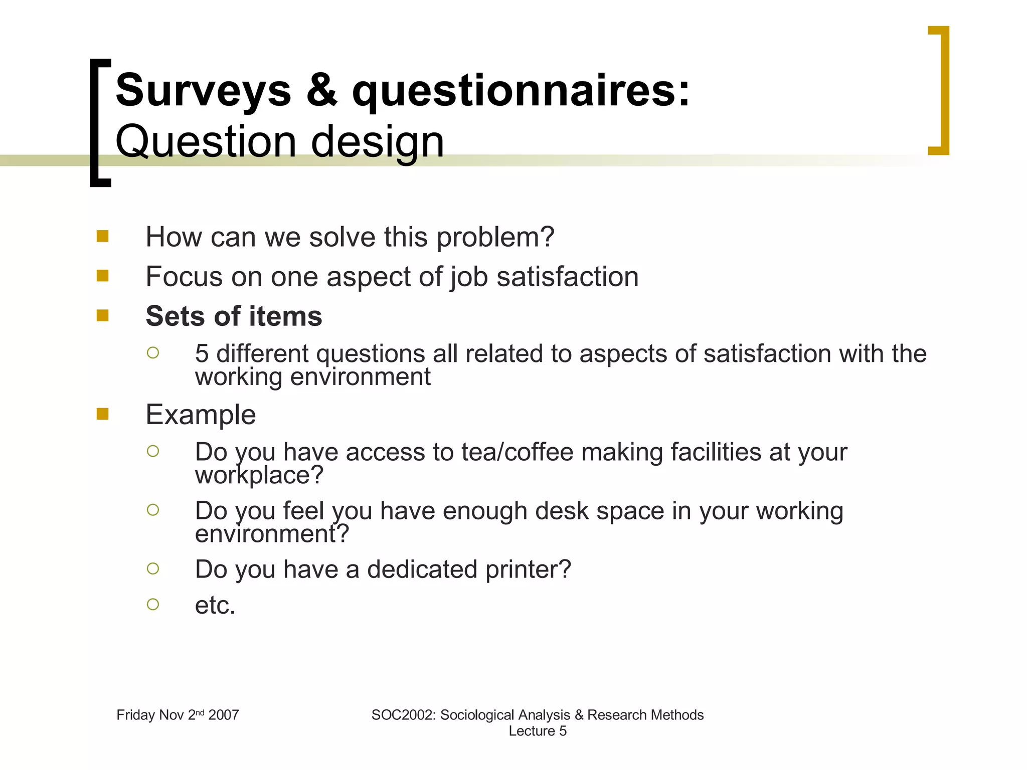 Surveys & questionnaires: Question design How can we solve this problem? Focus on one aspect of job satisfaction Sets of items 5 different questions all related to aspects of satisfaction with the working environment Example Do you have access to tea/coffee making facilities at your workplace? Do you feel you have enough desk space in your working environment? Do you have a dedicated printer? etc. 