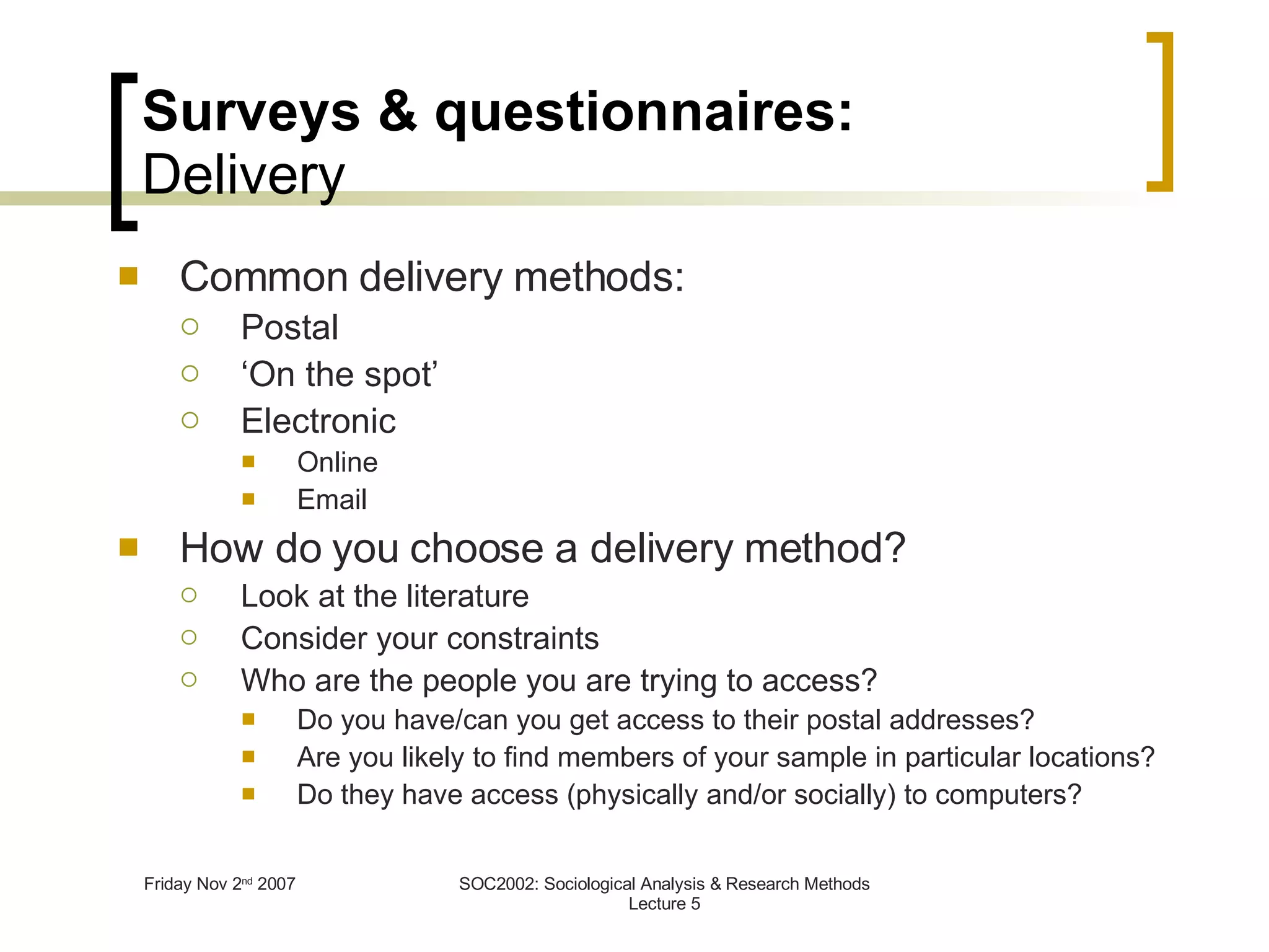 Surveys & questionnaires: Delivery Common delivery methods: Postal ‘ On the spot’ Electronic Online Email How do you choose a delivery method? Look at the literature Consider your constraints Who are the people you are trying to access? Do you have/can you get access to their postal addresses? Are you likely to find members of your sample in particular locations? Do they have access (physically and/or socially) to computers? 