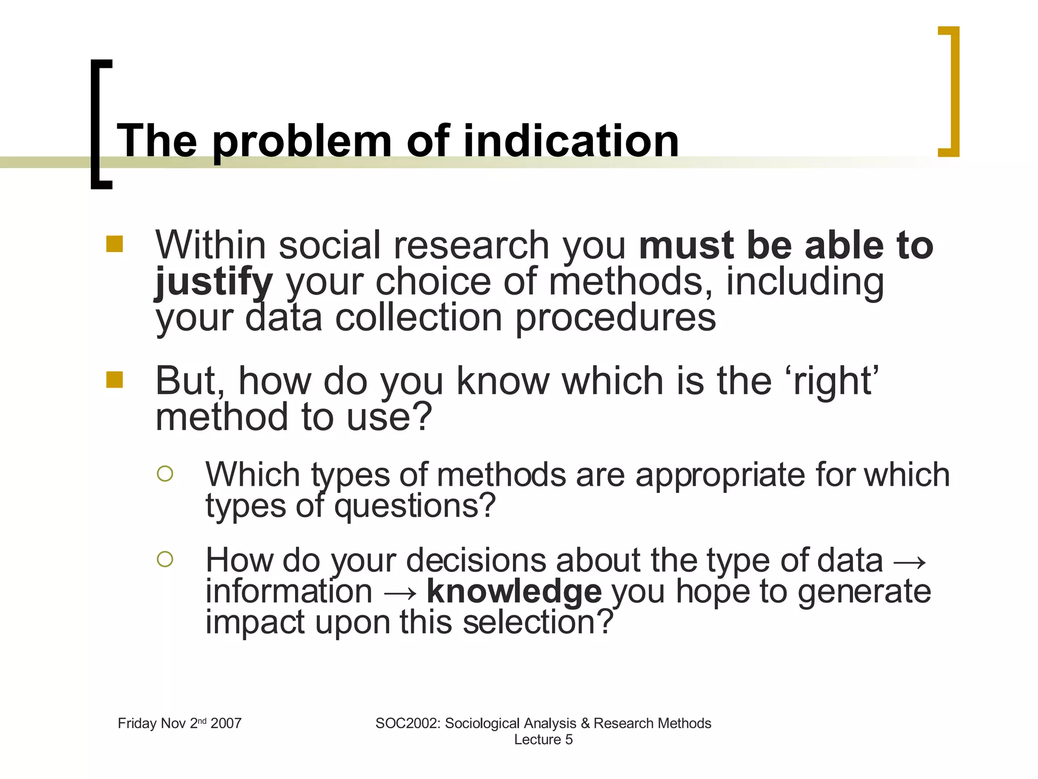 The problem of indication Within social research you  must   be able to justify  your choice of methods, including your data collection procedures But, how do you know which is the ‘right’ method to use? Which types of methods are appropriate for which types of questions? How do your decisions about the type of data -> information ->  knowledge  you hope to generate impact upon this selection? 