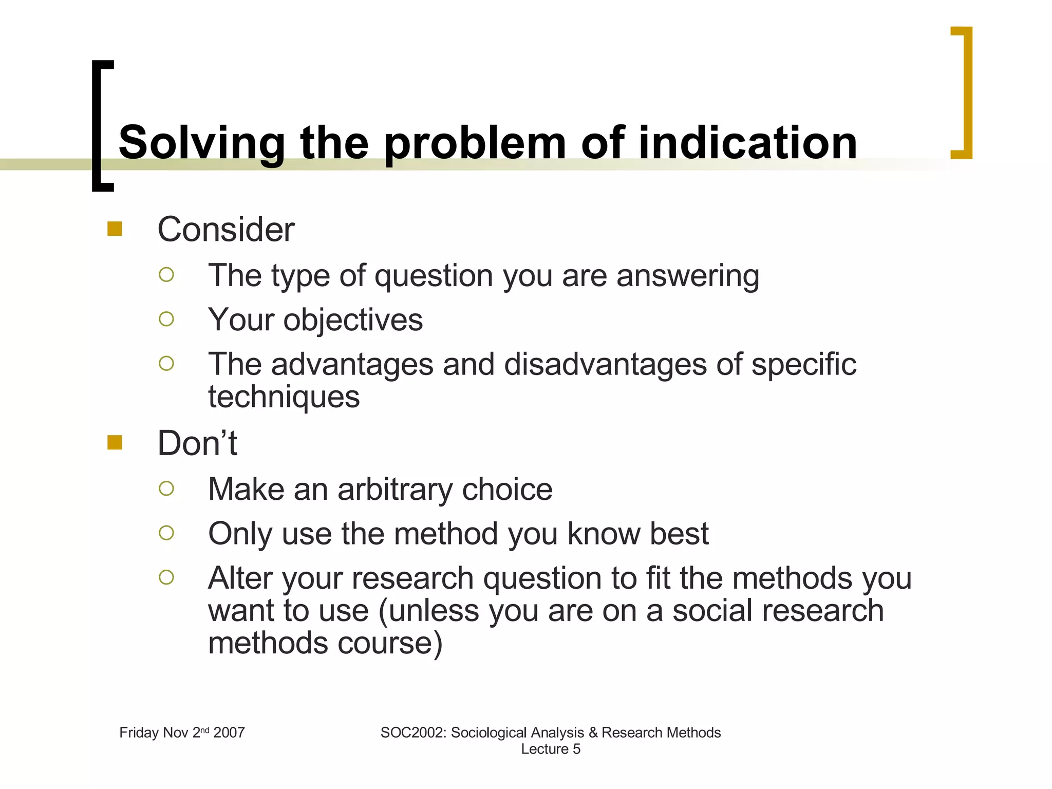 Solving the problem of indication Consider The type of question you are answering Your objectives The advantages and disadvantages of specific techniques Don’t Make an arbitrary choice Only use the method you know best Alter your research question to fit the methods you want to use (unless you are on a social research methods course) 