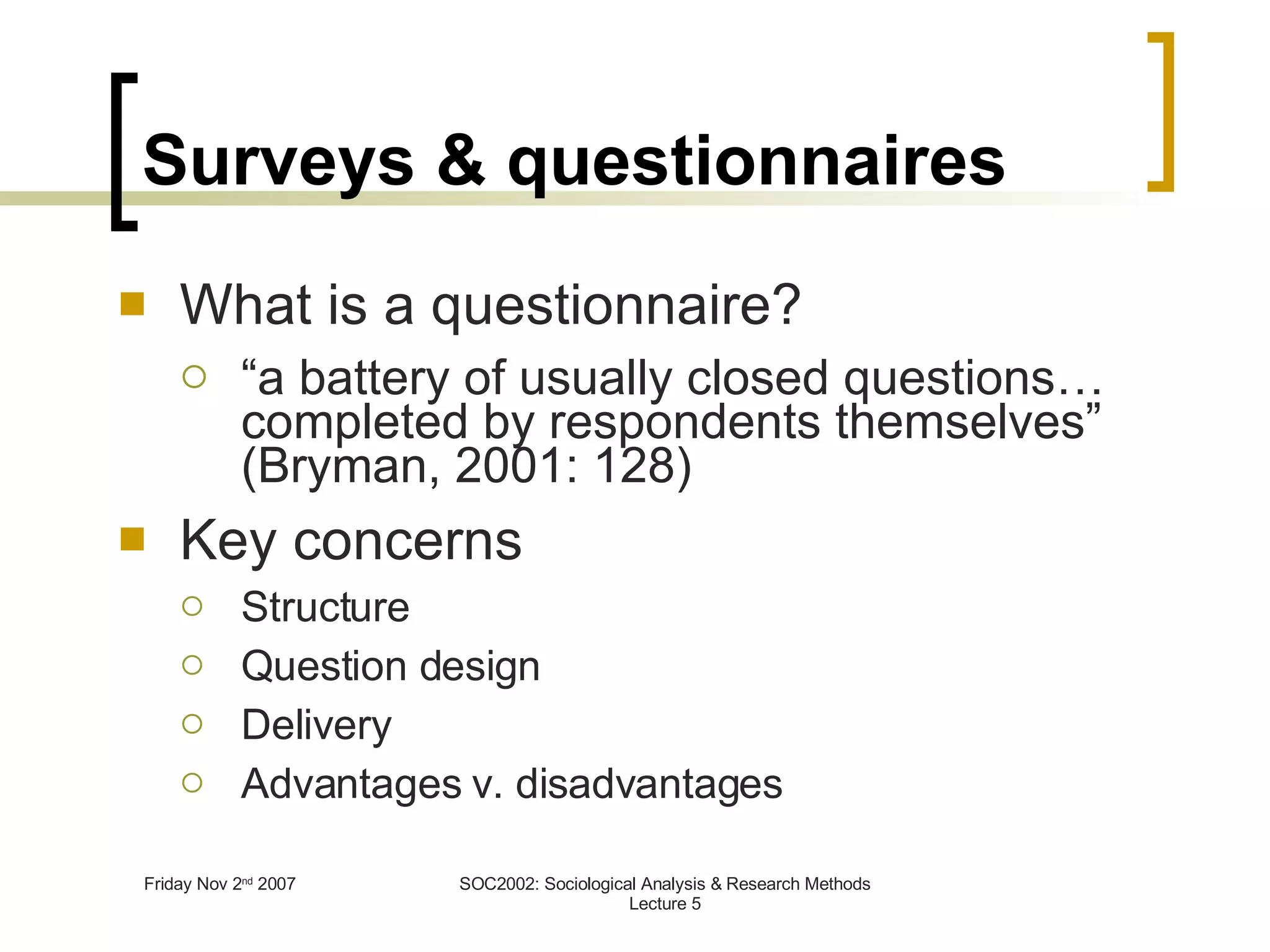 Surveys & questionnaires What is a questionnaire? “ a battery of usually closed questions…completed by respondents themselves” (Bryman, 2001: 128) Key concerns Structure Question design Delivery Advantages v. disadvantages 