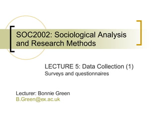 SOC2002: Sociological Analysis and Research Methods LECTURE 5: Data Collection (1) Surveys and questionnaires Lecturer: Bonnie Green [email_address]   