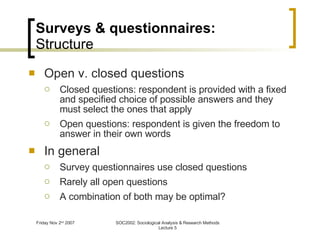 Surveys & questionnaires: Structure Open v. closed questions Closed questions: respondent is provided with a fixed and specified choice of possible answers and they must select the ones that apply Open questions: respondent is given the freedom to answer in their own words In general Survey questionnaires use closed questions Rarely all open questions A combination of both may be optimal? 