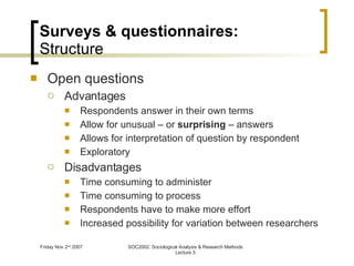 Surveys & questionnaires: Structure Open questions Advantages Respondents answer in their own terms Allow for unusual – or  surprising  – answers  Allows for interpretation of question by respondent Exploratory Disadvantages Time consuming to administer Time consuming to process Respondents have to make more effort Increased possibility for variation between researchers 