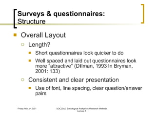 Surveys & questionnaires: Structure Overall Layout Length? Short questionnaires look quicker to do Well spaced and laid out questionnaires look more “attractive” (Dillman, 1993 In Bryman, 2001: 133) Consistent and clear presentation Use of font, line spacing, clear question/answer pairs 