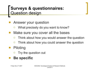 Surveys & questionnaires: Question design Answer your question What precisely do you want to know? Make sure you cover all the bases Think about how you would answer the question Think about how you could answer the question Piloting Try the question out Be specific 