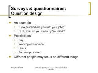 Surveys & questionnaires: Question design An example “ How satisfied are you with your job?” BUT, what do you mean by ‘satisfied’? Possibilities Pay Working environment Hours  Pension provision Different people may focus on different things 