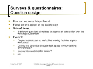 Surveys & questionnaires: Question design How can we solve this problem? Focus on one aspect of job satisfaction Sets of items 5 different questions all related to aspects of satisfaction with the working environment Example Do you have access to tea/coffee making facilities at your workplace? Do you feel you have enough desk space in your working environment? Do you have a dedicated printer? etc. 