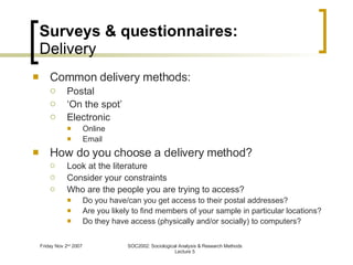 Surveys & questionnaires: Delivery Common delivery methods: Postal ‘ On the spot’ Electronic Online Email How do you choose a delivery method? Look at the literature Consider your constraints Who are the people you are trying to access? Do you have/can you get access to their postal addresses? Are you likely to find members of your sample in particular locations? Do they have access (physically and/or socially) to computers? 