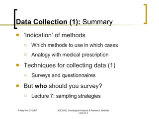 Data Collection (1):  Summary ‘ Indication’ of methods Which methods to use in which cases Analogy with medical prescription Techniques for collecting data (1) Surveys and questionnaires But  who  should you survey? Lecture 7: sampling strategies 