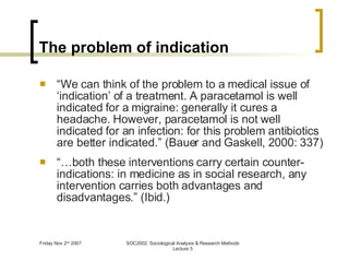 The problem of indication “ We can think of the problem to a medical issue of ‘indication’ of a treatment. A paracetamol is well indicated for a migraine: generally it cures a headache. However, paracetamol is not well indicated for an infection: for this problem antibiotics are better indicated.” (Bauer and Gaskell, 2000: 337) “… both these interventions carry certain counter-indications: in medicine as in social research, any intervention carries both advantages and disadvantages.” (Ibid.) 