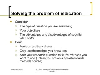 Solving the problem of indication Consider The type of question you are answering Your objectives The advantages and disadvantages of specific techniques Don’t Make an arbitrary choice Only use the method you know best Alter your research question to fit the methods you want to use (unless you are on a social research methods course) 