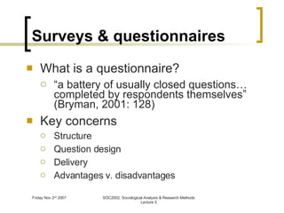 Surveys & questionnaires What is a questionnaire? “ a battery of usually closed questions…completed by respondents themselves” (Bryman, 2001: 128) Key concerns Structure Question design Delivery Advantages v. disadvantages 
