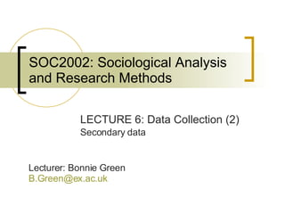 SOC2002: Sociological Analysis and Research Methods LECTURE 6: Data Collection (2) Secondary data Lecturer: Bonnie Green [email_address]   