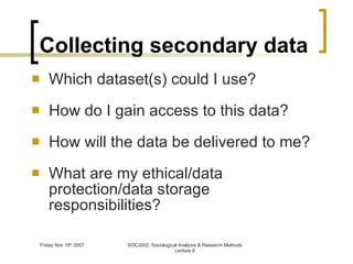 Collecting secondary data Which dataset(s) could I use? How do I gain access to this data? How will the data be delivered to me? What are my ethical/data protection/data storage responsibilities? 