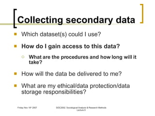 Collecting secondary data Which dataset(s) could I use? How do I gain access to this data? What are the procedures and how long will it take? How will the data be delivered to me? What are my ethical/data protection/data storage responsibilities? 